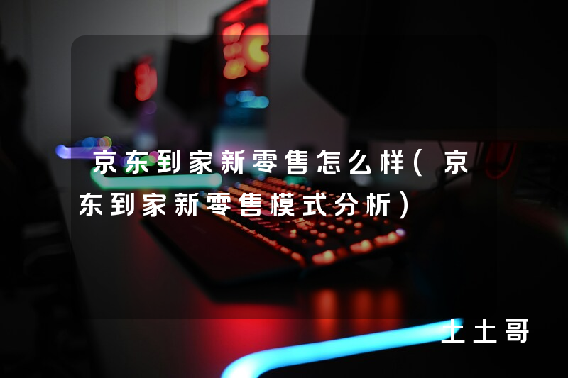 京东到家新零售怎么样(京东到家新零售模式分析) 京东到家新零售怎么样(京东到家新零售模式分析)
