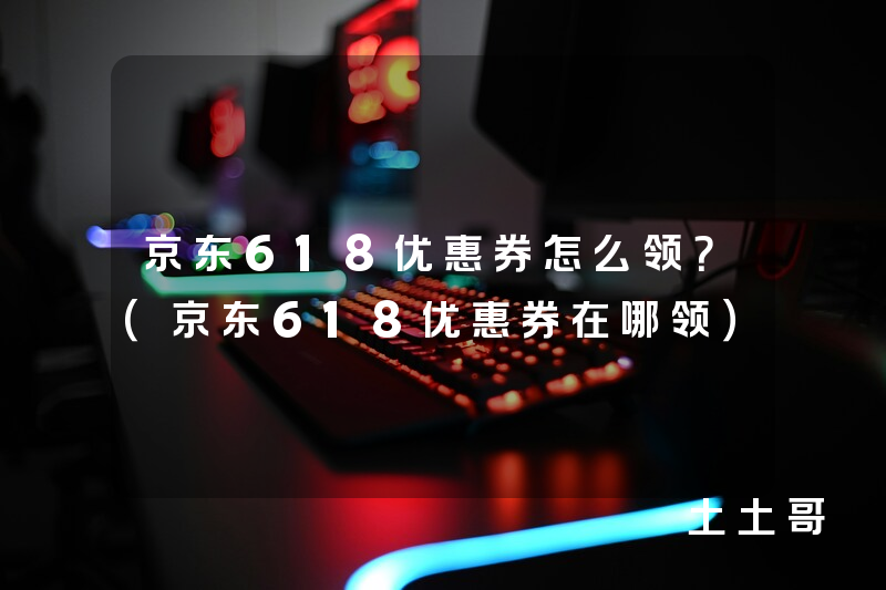 京东618优惠券怎么领?(京东618优惠券在哪领) 京东618优惠券怎么领?(京东618优惠券在哪领)