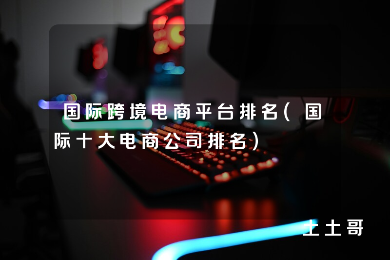 国际跨境电商平台排名(国际十大电商公司排名) 国际跨境电商平台排名(国际十大电商公司排名)