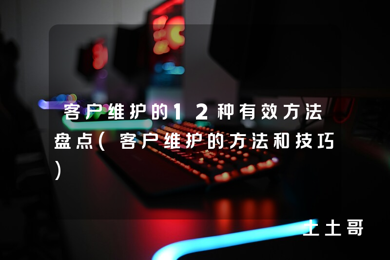 客户维护的12种有效方法盘点(客户维护的方法和技巧) 客户维护的12种有效方法盘点(客户维护的方法和技巧)
