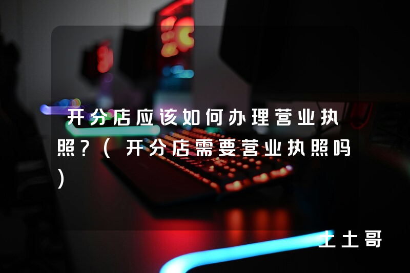 开分店应该如何办理营业执照?(开分店需要营业执照吗) 开分店应该如何办理营业执照?(开分店需要营业执照吗)