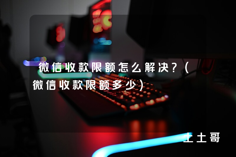 微信收款限额怎么解决?(微信收款限额多少) 微信收款限额怎么解决?(微信收款限额多少)