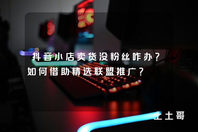 抖音小店卖货没粉丝咋办?如何借助精选联盟推广? 抖音小店卖货没粉丝咋办?如何借助精选联盟推广?