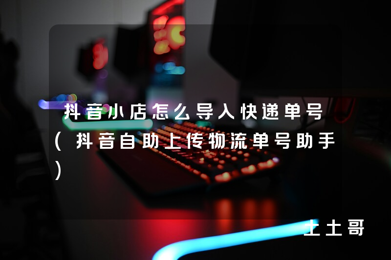 抖音小店怎么导入快递单号(抖音自助上传物流单号助手) 抖音小店怎么导入快递单号(抖音自助上传物流单号助手)