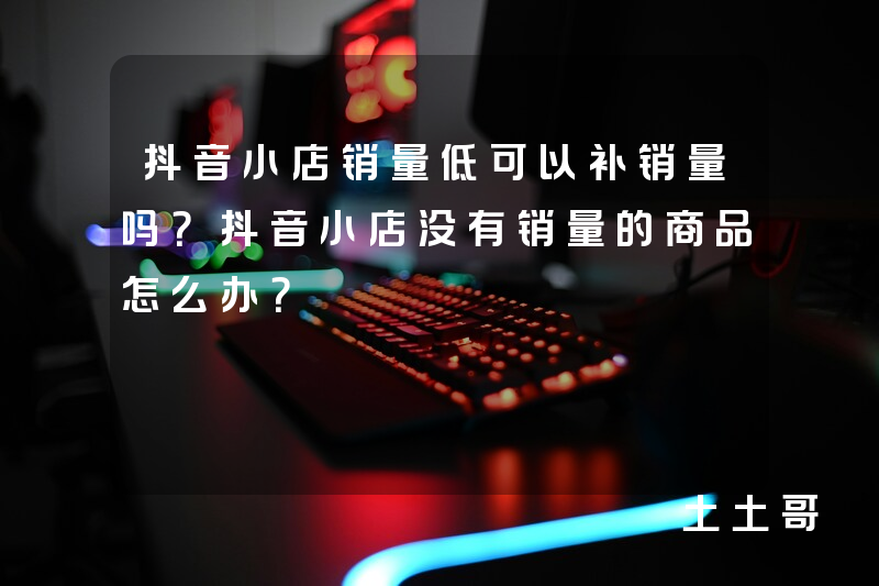 抖音小店销量低可以补销量吗?抖音小店没有销量的商品怎么办? 抖音小店销量低可以补销量吗?抖音小店没有销量的商品怎么办?