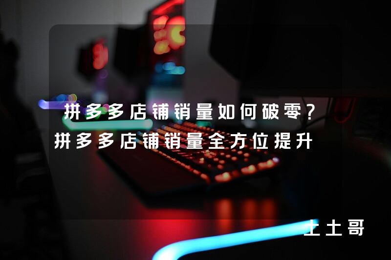 拼多多店铺销量如何破零?拼多多店铺销量全方位提升 拼多多店铺销量如何破零?拼多多店铺销量全方位提升