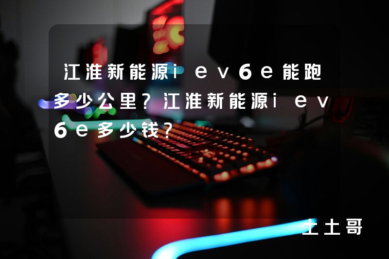 江淮新能源iev6e能跑多少公里?江淮新能源iev6e多少钱? 江淮新能源iev6e能跑多少公里?江淮新能源iev6e多少钱?