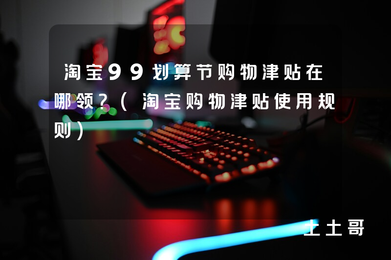 淘宝99划算节购物津贴在哪领?(淘宝购物津贴使用规则) 淘宝99划算节购物津贴在哪领?(淘宝购物津贴使用规则)