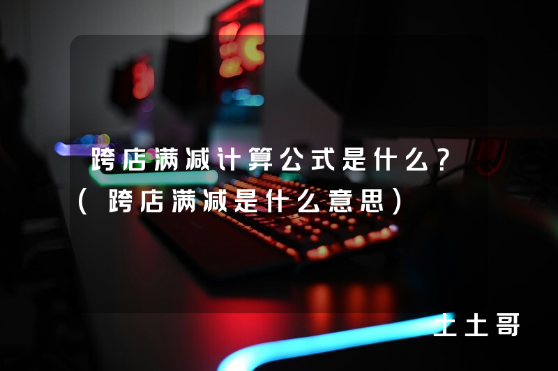 跨店满减计算公式是什么?(跨店满减是什么意思) 跨店满减计算公式是什么?(跨店满减是什么意思)