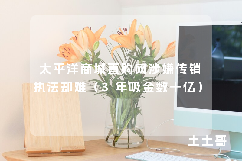 太平洋商城直购网涉嫌传销执法却难(3年吸金数十亿) 太平洋商城直购网涉嫌传销执法却难(3年吸金数十亿)