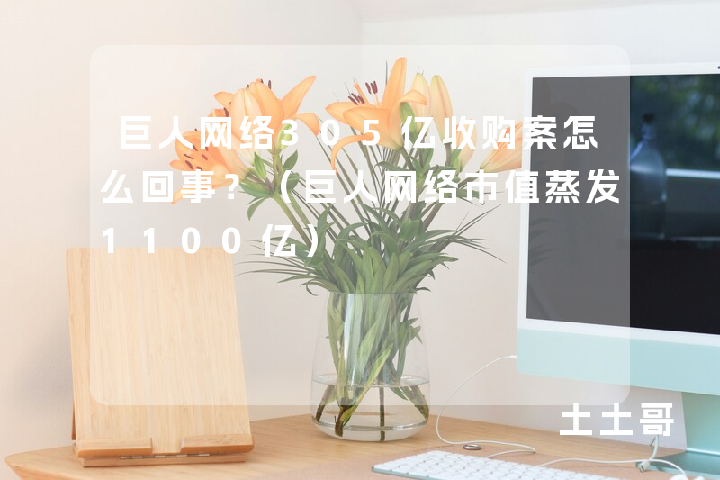 巨人网络305亿收购案怎么回事?(巨人网络市值蒸发1100亿) 巨人网络305亿收购案怎么回事?(巨人网络市值蒸发1100亿)