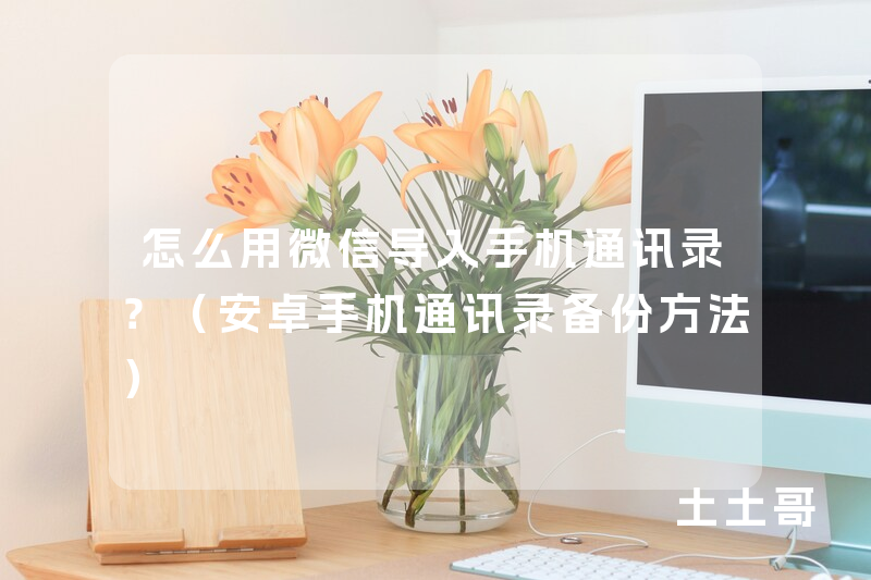 怎么用微信导入手机通讯录?(安卓手机通讯录备份方法) 怎么用微信导入手机通讯录?(安卓手机通讯录备份方法)