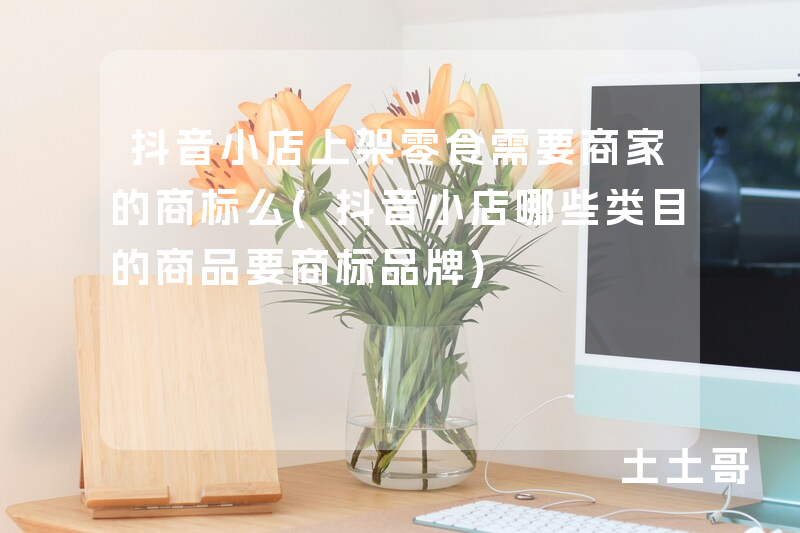 抖音小店上架零食需要商家的商标么(抖音小店哪些类目的商品要商标品牌) 抖音小店上架零食需要商家的商标么(抖音小店哪些类目的商品要商标品牌)