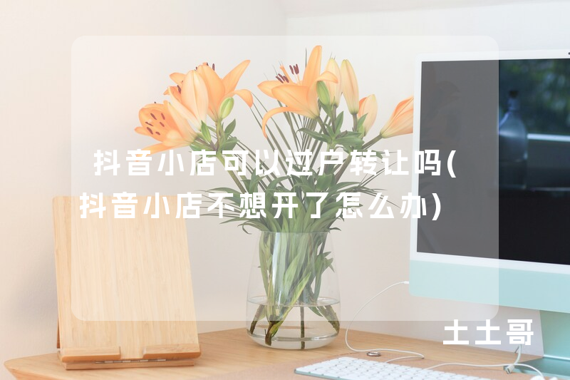 抖音小店可以过户转让吗(抖音小店不想开了怎么办) 抖音小店可以过户转让吗(抖音小店不想开了怎么办)
