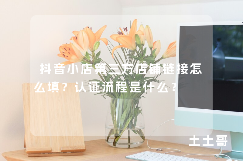 抖音小店第三方店铺链接怎么填?认证流程是什么? 抖音小店第三方店铺链接怎么填?认证流程是什么?