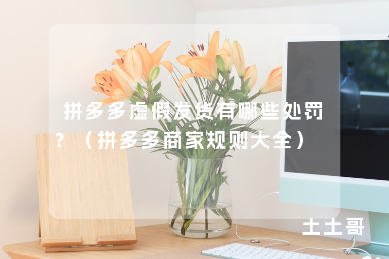 拼多多虚假发货有哪些处罚?(拼多多商家规则大全) 拼多多虚假发货有哪些处罚?(拼多多商家规则大全)