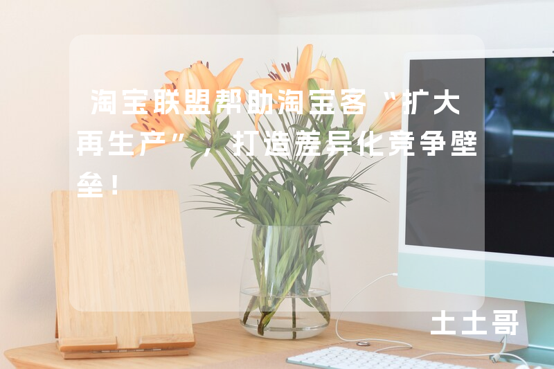 淘宝联盟帮助淘宝客“扩大再生产”,打造差异化竞争壁垒! 淘宝联盟帮助淘宝客“扩大再生产”,打造差异化竞争壁垒!