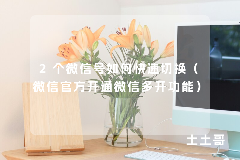 2个微信号如何快速切换(微信官方开通微信多开功能) 2个微信号如何快速切换(微信官方开通微信多开功能)