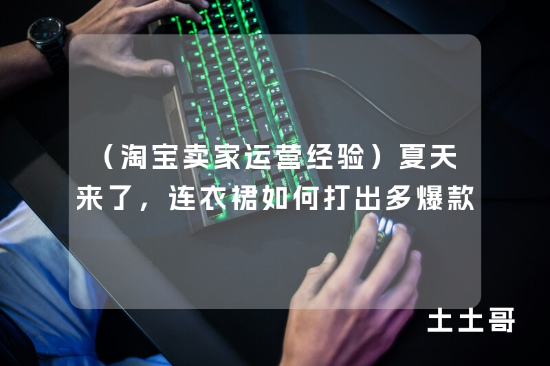 (淘宝卖家运营经验)夏天来了,连衣裙如何打出多爆款 (淘宝卖家运营经验)夏天来了,连衣裙如何打出多爆款