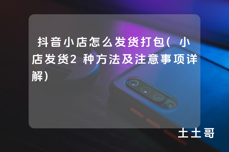 抖音小店怎么发货打包(小店发货2种方法及注意事项详解) 抖音小店怎么发货打包(小店发货2种方法及注意事项详解)