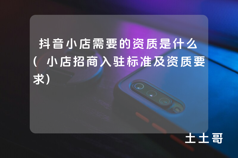 抖音小店需要的资质是什么(小店招商入驻标准及资质要求) 抖音小店需要的资质是什么(小店招商入驻标准及资质要求)