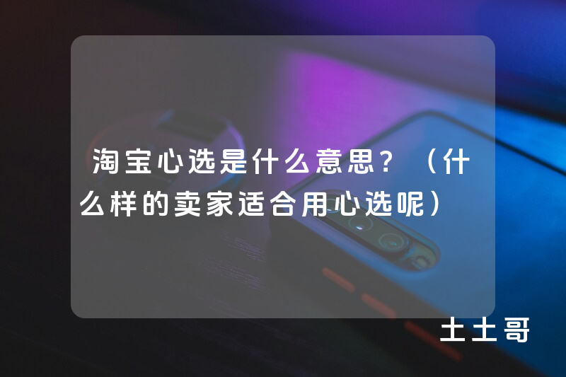 淘宝心选是什么意思?(什么样的卖家适合用心选呢) 淘宝心选是什么意思?(什么样的卖家适合用心选呢)
