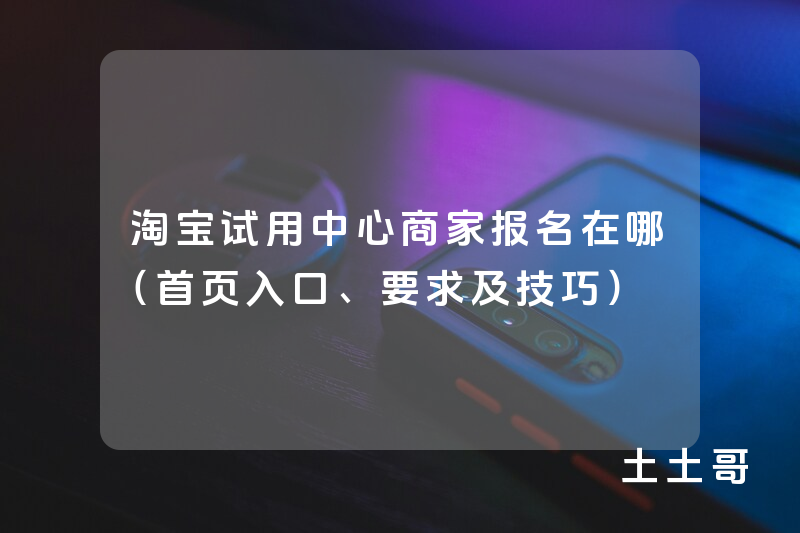 淘宝试用中心商家报名在哪(首页入口、要求及技巧) 淘宝试用中心商家报名在哪(首页入口、要求及技巧)
