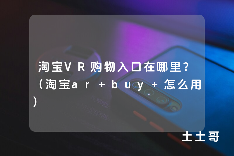 淘宝VR购物入口在哪里?(淘宝ar buy 怎么用) 淘宝VR购物入口在哪里?(淘宝ar buy 怎么用)