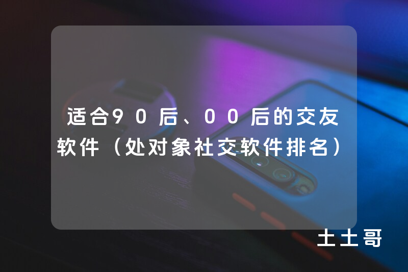 适合90后、00后的交友软件(处对象社交软件排名) 适合90后、00后的交友软件(处对象社交软件排名)