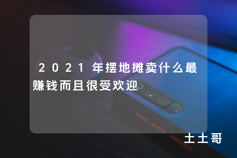 2021年摆地摊卖什么最赚钱而且很受欢迎 2021年摆地摊卖什么最赚钱而且很受欢迎