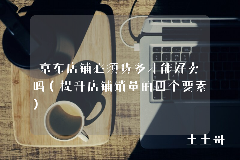 京东店铺必须货多才能好卖吗(提升店铺销量的四个要素) 京东店铺必须货多才能好卖吗(提升店铺销量的四个要素)