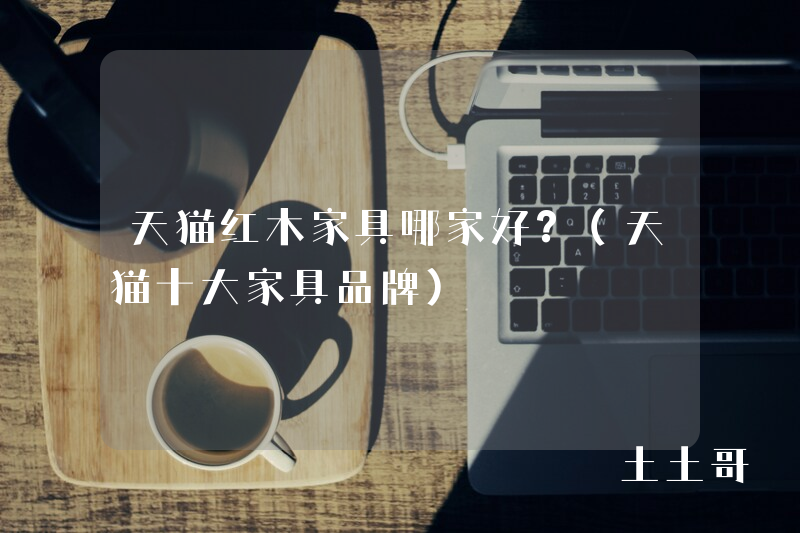 天猫红木家具哪家好?(天猫十大家具品牌) 天猫红木家具哪家好?(天猫十大家具品牌)