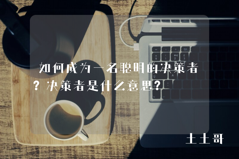 如何成为一名聪明的决策者?决策者是什么意思? 如何成为一名聪明的决策者?决策者是什么意思?