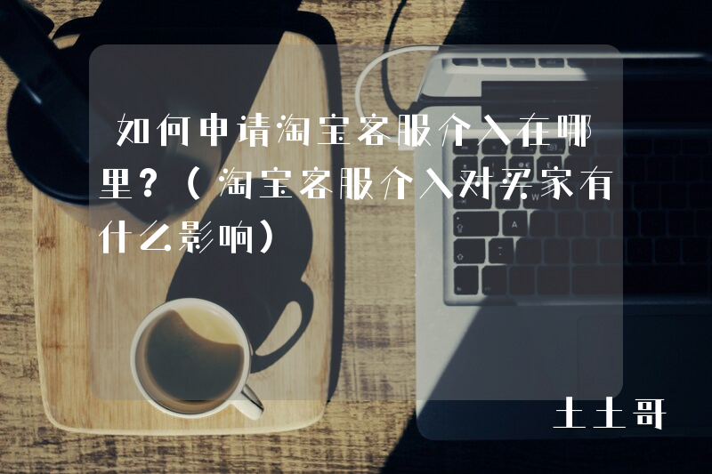 如何申请淘宝客服介入在哪里?(淘宝客服介入对买家有什么影响) 如何申请淘宝客服介入在哪里?(淘宝客服介入对买家有什么影响)