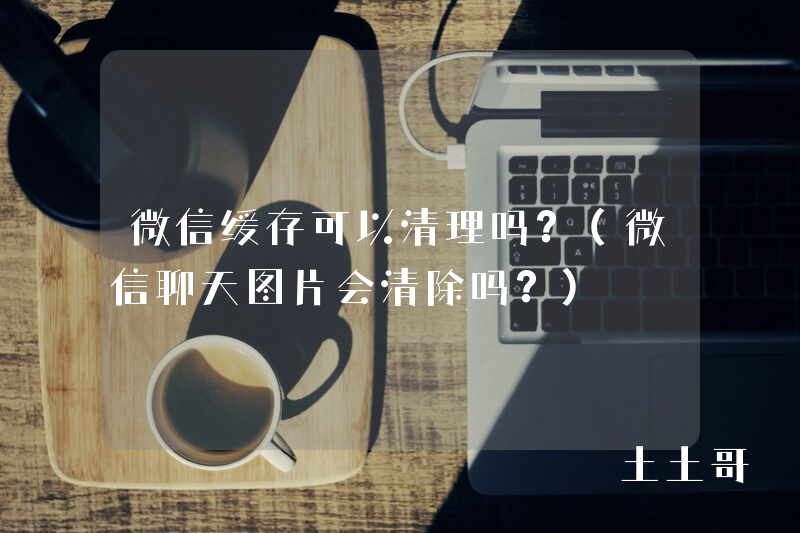 微信缓存可以清理吗?(微信聊天图片会清除吗?) 微信缓存可以清理吗?(微信聊天图片会清除吗?)