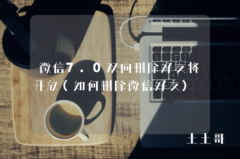 微信7.0双向删除好友将开放(如何删除微信好友) 微信7.0双向删除好友将开放(如何删除微信好友)