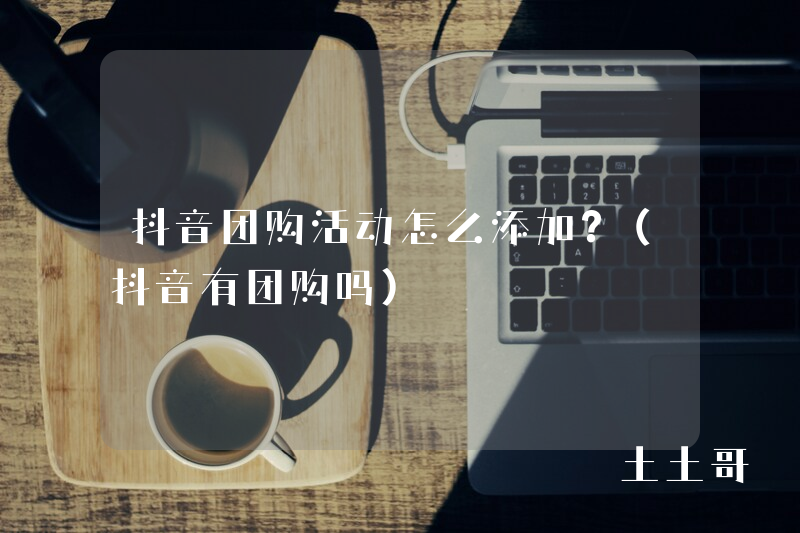 抖音团购活动怎么添加?(抖音有团购吗) 抖音团购活动怎么添加?(抖音有团购吗)