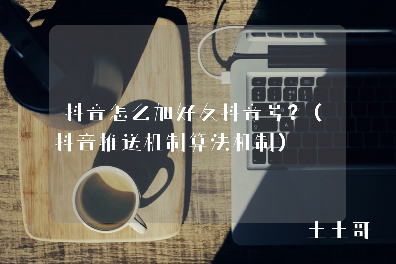 抖音怎么加好友抖音号?(抖音推送机制算法机制) 抖音怎么加好友抖音号?(抖音推送机制算法机制)