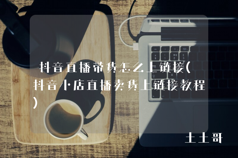 抖音直播带货怎么上链接(抖音小店直播卖货上链接教程) 抖音直播带货怎么上链接(抖音小店直播卖货上链接教程)