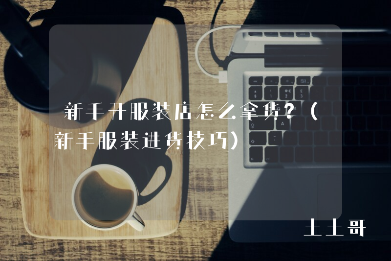 新手开服装店怎么拿货?(新手服装进货技巧) 新手开服装店怎么拿货?(新手服装进货技巧)