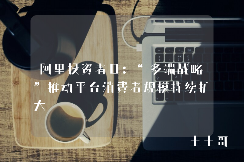 阿里投资者日:“多端战略”推动平台消费者规模持续扩大 阿里投资者日:“多端战略”推动平台消费者规模持续扩大
