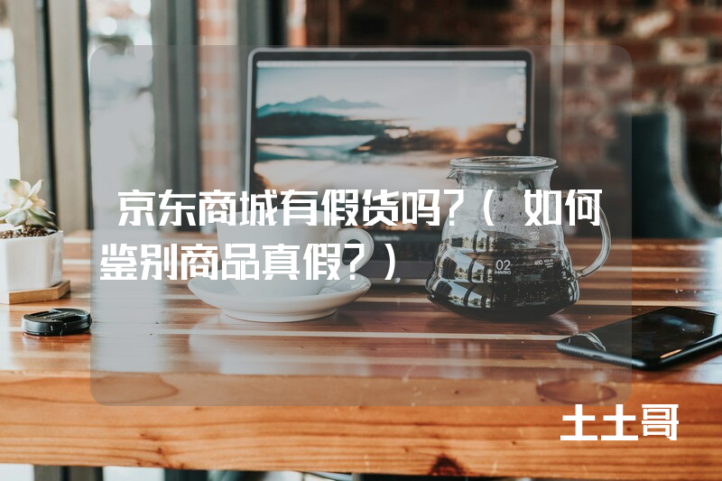 京东商城有假货吗?(如何鉴别商品真假?) 京东商城有假货吗?(如何鉴别商品真假?)