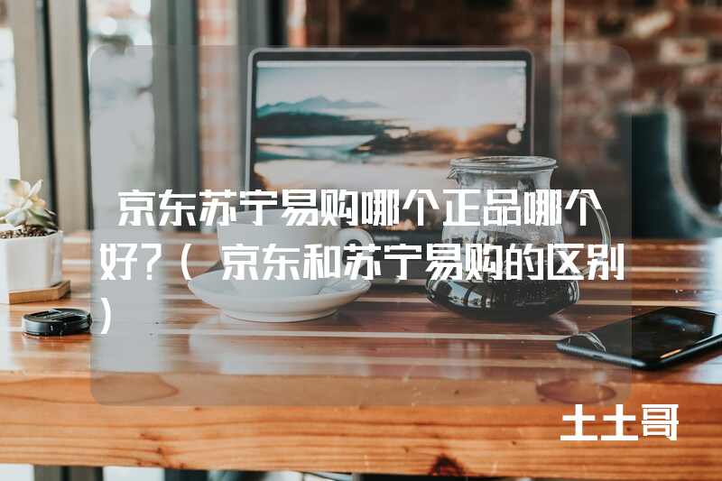 京东苏宁易购哪个正品哪个好?(京东和苏宁易购的区别) 京东苏宁易购哪个正品哪个好?(京东和苏宁易购的区别)