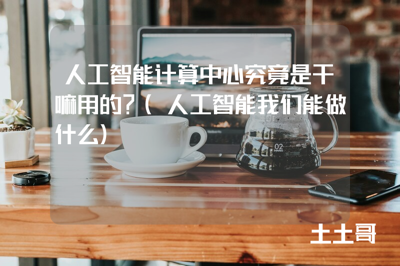 人工智能计算中心究竟是干嘛用的?(人工智能我们能做什么) 人工智能计算中心究竟是干嘛用的?(人工智能我们能做什么)