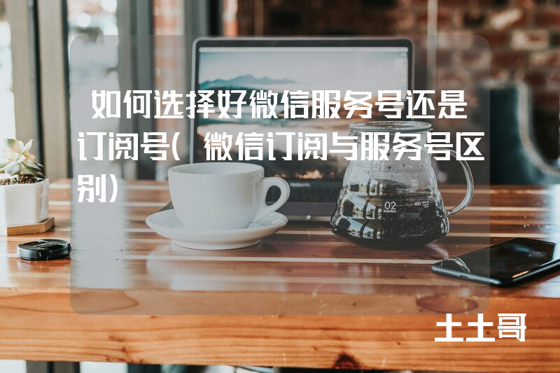 如何选择好微信服务号还是订阅号(微信订阅与服务号区别) 如何选择好微信服务号还是订阅号(微信订阅与服务号区别)