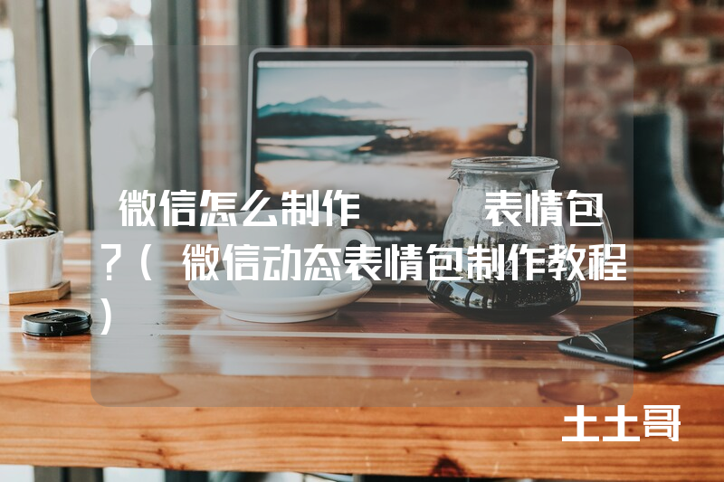 微信怎么制作gif表情包?(微信动态表情包制作教程) 微信怎么制作gif表情包?(微信动态表情包制作教程)