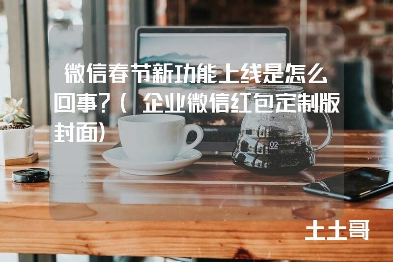 微信春节新功能上线是怎么回事?(企业微信红包定制版封面) 微信春节新功能上线是怎么回事?(企业微信红包定制版封面)
