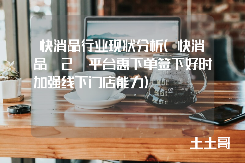 快消品行业现状分析(快消品B2B平台惠下单签下好时加强线下门店能力) 快消品行业现状分析(快消品B2B平台惠下单签下好时加强线下门店能力)