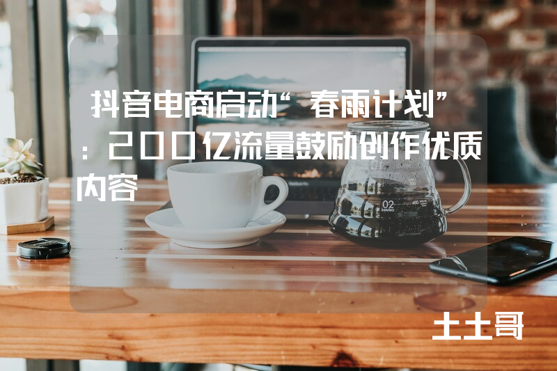 抖音电商启动“春雨计划”:200亿流量鼓励创作优质内容 抖音电商启动“春雨计划”:200亿流量鼓励创作优质内容