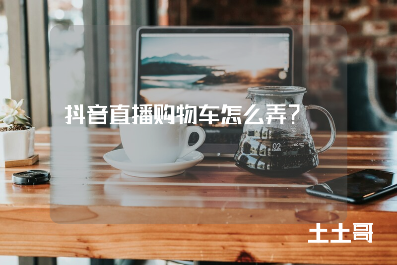 抖音直播购物车怎么弄? 抖音直播购物车怎么弄?